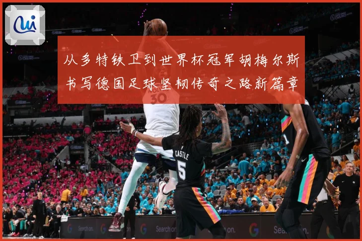 从多特铁卫到世界杯冠军胡梅尔斯书写德国足球坚韧传奇之路新篇章战术观察