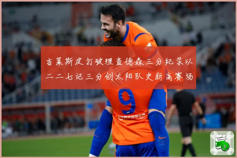 吉莱斯皮打破理查德森三分纪录以二二七记三分创太阳队史新高赛场复盘
