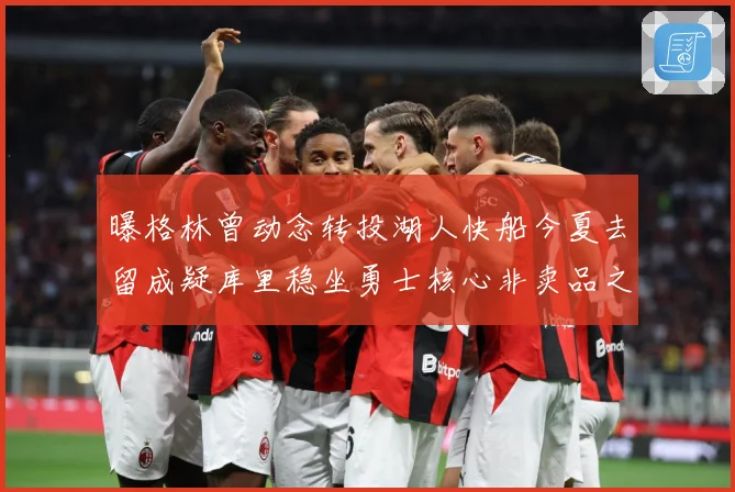 曝格林曾动念转投湖人快船今夏去留成疑库里稳坐勇士核心非卖品之战术观察