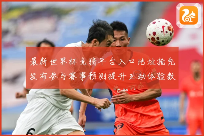 最新世界杯竞猜平台入口地址抢先发布参与赛事预测提升互动体验数据研判
