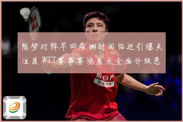陈梦对阵早田希娜时间临近引爆关注度 WTT赛事赛场看点全面升级悬念拉满