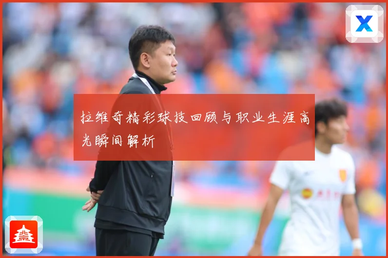 拉维奇精彩球技回顾与职业生涯高光瞬间解析