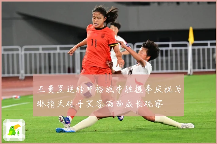 王曼昱逆转申裕斌夺胜握拳庆祝马琳指天对手笑容满面成长观察