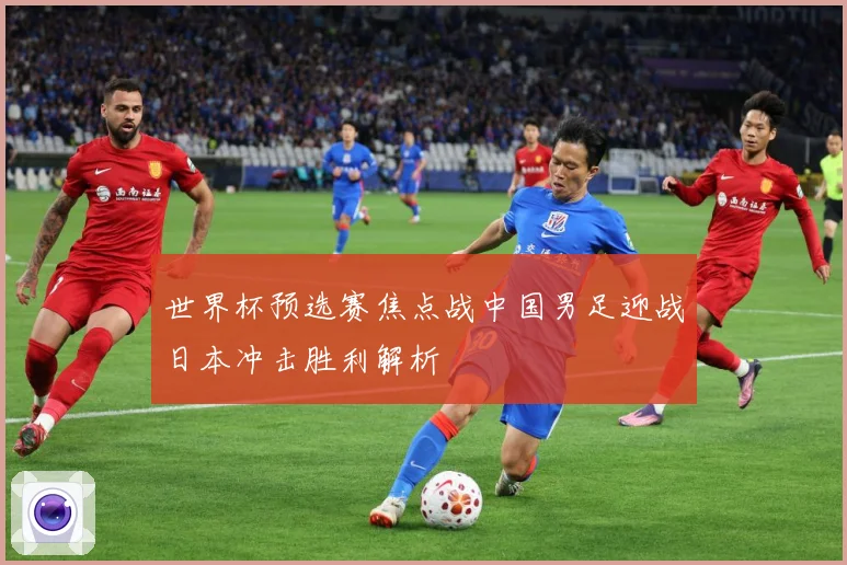 世界杯预选赛焦点战中国男足迎战日本冲击胜利解析