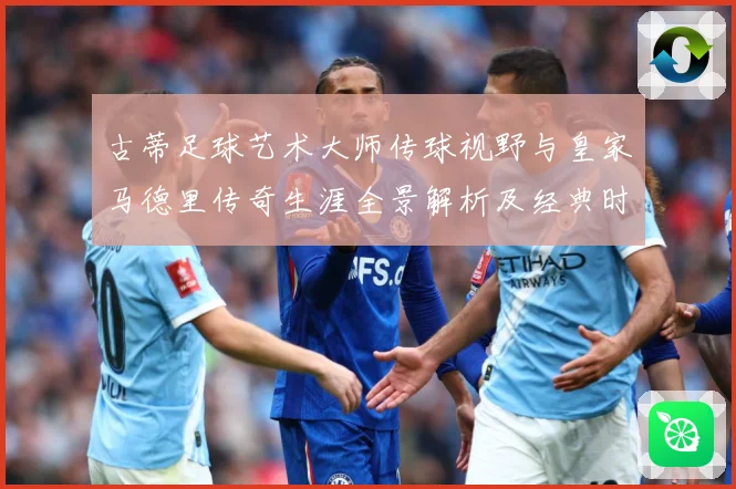 古蒂足球艺术大师传球视野与皇家马德里传奇生涯全景解析及经典时刻深度回顾